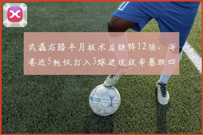 武磊右膝半月板术后缺阵12场，海港近5轮仅打入3球进攻效率暴跌四成