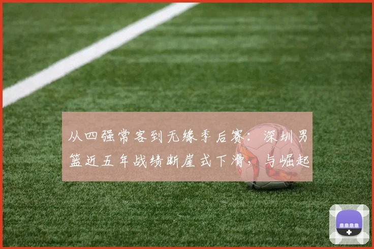 从四强常客到无缘季后赛：深圳男篮近五年战绩断崖式下滑，与崛起中的山西形成鲜明对比