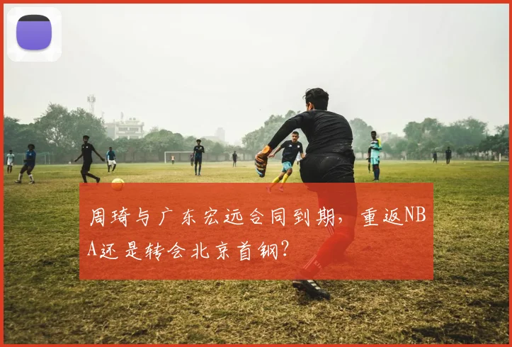 周琦与广东宏远合同到期，重返NBA还是转会北京首钢？