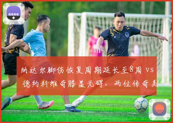 纳达尔脚伤恢复周期延长至8周 vs 德约科维奇膝盖无碍，两位传奇美网前景分化