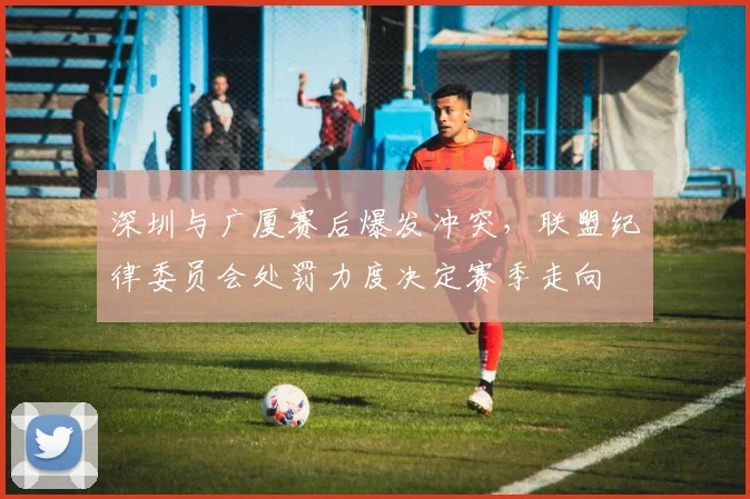 深圳与广厦赛后爆发冲突，联盟纪律委员会处罚力度决定赛季走向