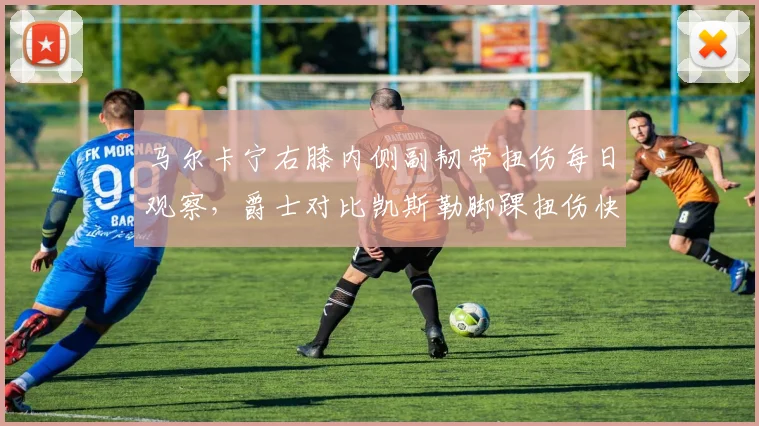 马尔卡宁右膝内侧副韧带扭伤每日观察，爵士对比凯斯勒脚踝扭伤快速复出凸显内线差异