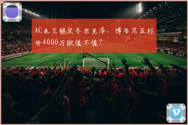 AC米兰锁定齐尔克泽，博洛尼亚标价4000万欧值不值？